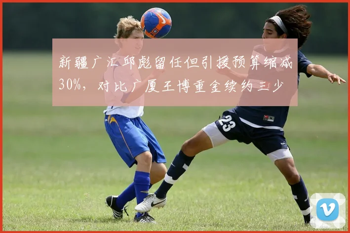新疆广汇邱彪留任但引援预算缩减30%,对比广厦王博重金续约三少