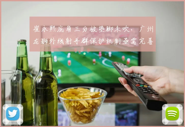 崔永熙底角三分被垫脚未吹，广州龙狮外线射手群保护机制亟需完善？