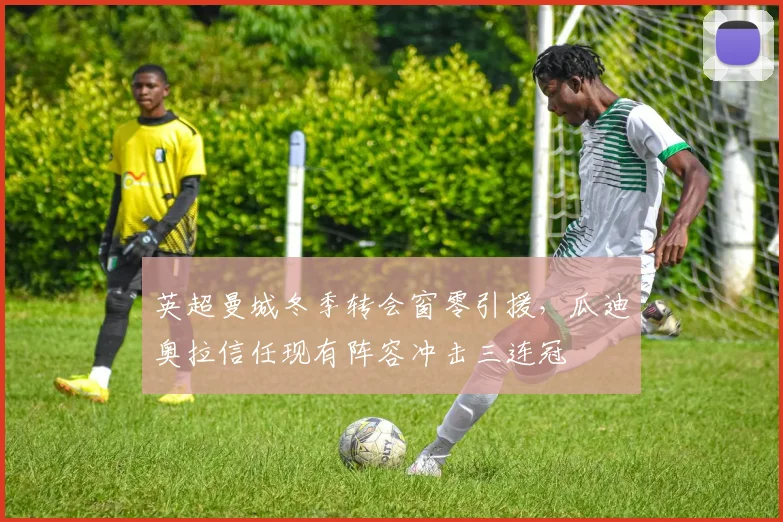 英超曼城冬季转会窗零引援,瓜迪奥拉信任现有阵容冲击三连冠