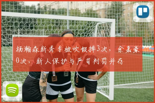 杨瀚森新秀季被吹假摔3次,余嘉豪0次,新人保护与严苛判罚并存