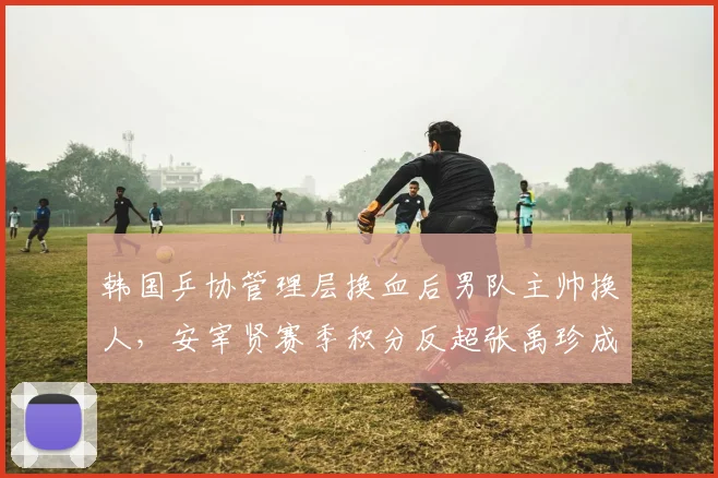 韩国乒协管理层换血后男队主帅换人，安宰贤赛季积分反超张禹珍成新一哥__br_