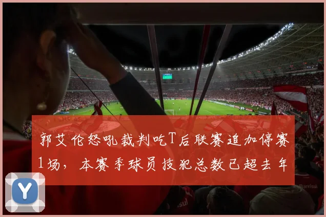 郭艾伦怒吼裁判吃T后联赛追加停赛1场，本赛季球员技犯总数已超去年总和