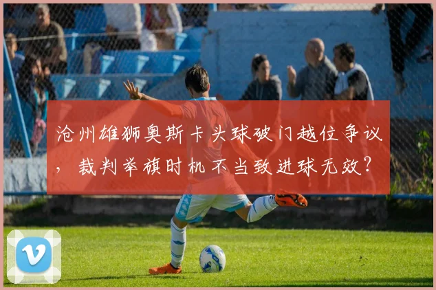 沧州雄狮奥斯卡头球破门越位争议,裁判举旗时机不当致进球无效?