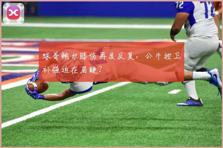 球哥鲍尔膝伤再度反复,公牛控卫补强迫在眉睫?