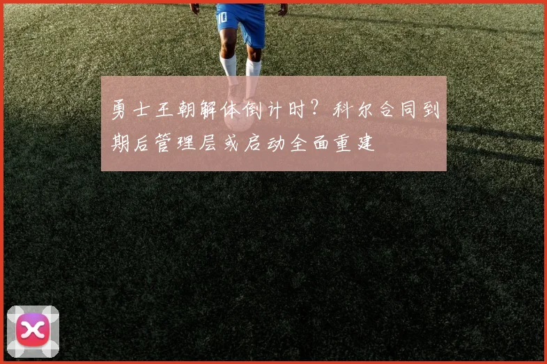 勇士王朝解体倒计时？科尔合同到期后管理层或启动全面重建